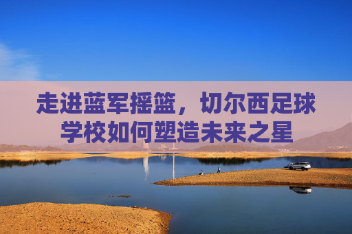 走进蓝军摇篮，切尔西足球学校如何塑造未来之星