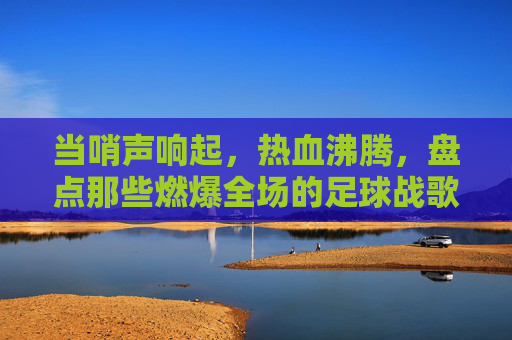 当哨声响起,热血沸腾,盘点那些燃爆全场的足球战歌