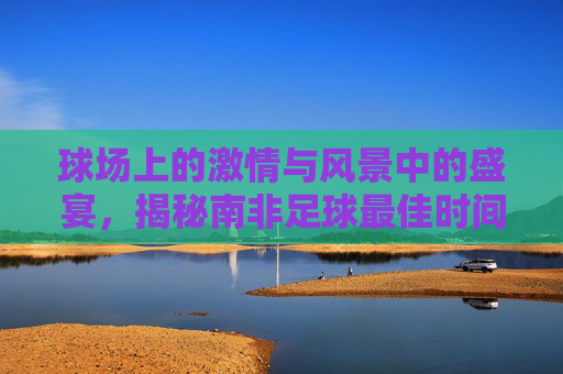 球场上的激情与风景中的盛宴,揭秘南非足球最佳时间