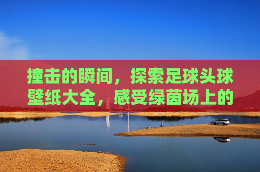 撞击的瞬间，探索足球头球壁纸大全，感受绿茵场上的震撼之美