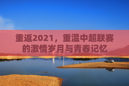 重返2021，重温中超联赛的激情岁月与青春记忆