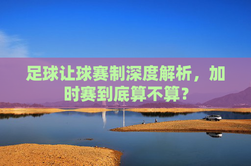 足球让球赛制深度解析,加时赛到底算不算?