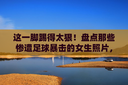 这一脚踢得太狠!盘点那些惨遭足球暴击的女生照片,每一张都是过肩摔的现场