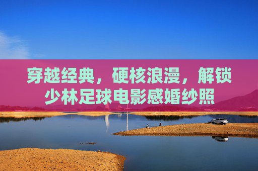 穿越经典，硬核浪漫，解锁少林足球电影感婚纱照
