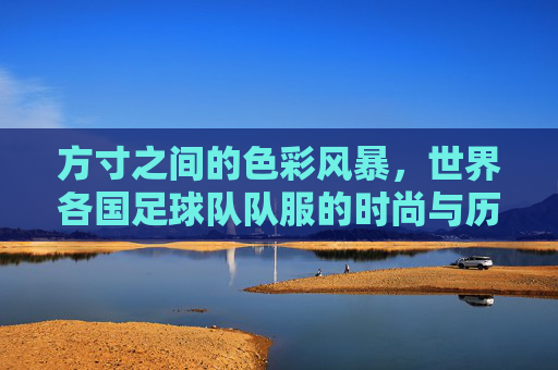 方寸之间的色彩风暴，世界各国足球队队服的时尚与历史