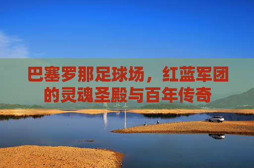 巴塞罗那足球场，红蓝军团的灵魂圣殿与百年传奇