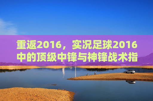 重返2016，实况足球2016中的顶级中锋与神锋战术指南