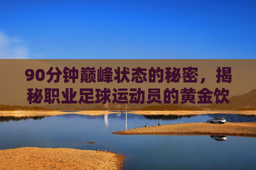 90分钟巅峰状态的秘密，揭秘职业足球运动员的黄金饮食菜单