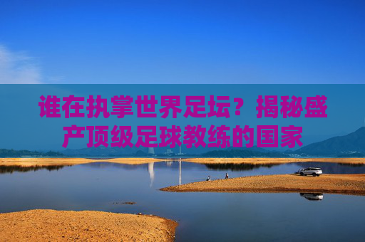 谁在执掌世界足坛？揭秘盛产顶级足球教练的国家