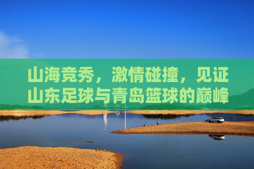 山海竞秀，激情碰撞，见证山东足球与青岛篮球的巅峰对决
