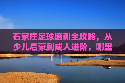 石家庄足球培训全攻略，从少儿启蒙到成人进阶，哪里学球最靠谱？