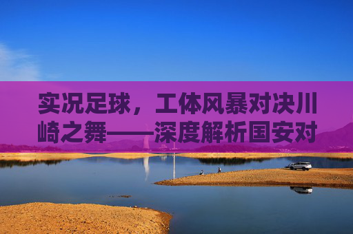 实况足球，工体风暴对决川崎之舞——深度解析国安对阵广岛三箭的绿茵博弈