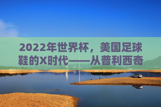 2022年世界杯，美国足球鞋的X时代——从普利西奇到梅西的传奇