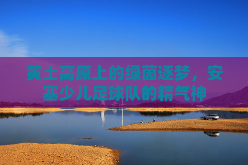 黄土高原上的绿茵逐梦，安塞少儿足球队的精气神