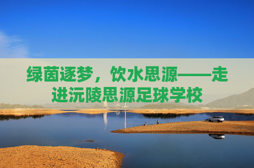 绿茵逐梦，饮水思源——走进沅陵思源足球学校