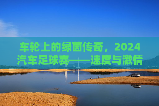 车轮上的绿茵传奇，2024汽车足球赛——速度与激情的巅峰对决