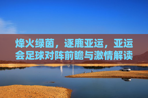 烽火绿茵，逐鹿亚运，亚运会足球对阵前瞻与激情解读