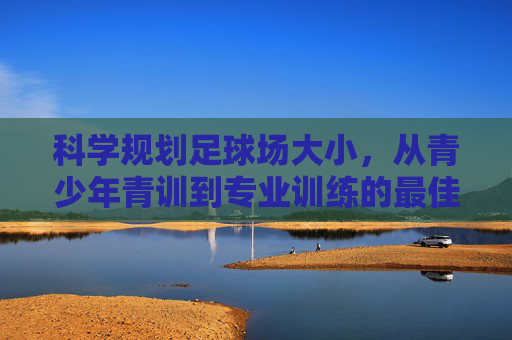 科学规划足球场大小，从青少年青训到专业训练的最佳场地选择