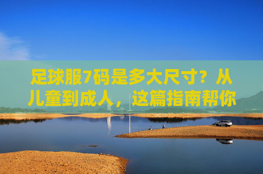足球服7码是多大尺寸？从儿童到成人，这篇指南帮你精准选码