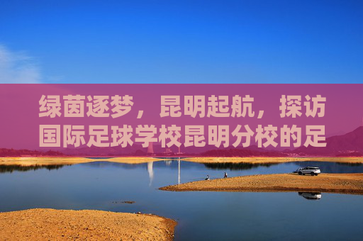 绿茵逐梦，昆明起航，探访国际足球学校昆明分校的足球摇篮