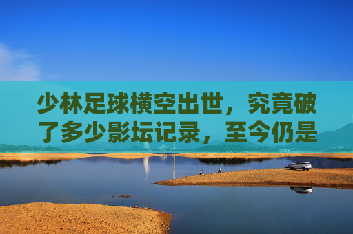 少林足球横空出世，究竟破了多少影坛记录，至今仍是华语电影难以逾越的高峰？
