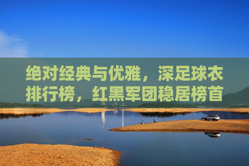 绝对经典与优雅，深足球衣排行榜，红黑军团稳居榜首！
