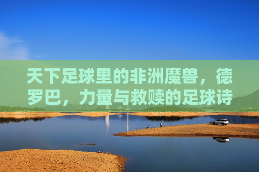 天下足球里的非洲魔兽，德罗巴，力量与救赎的足球诗篇