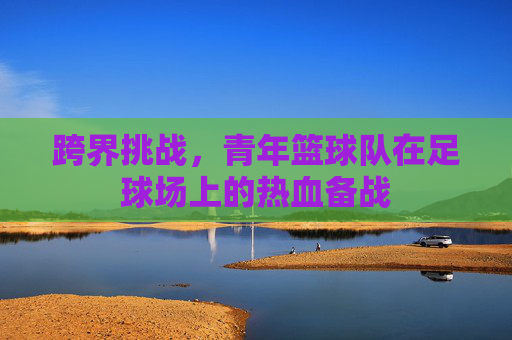 跨界挑战，青年篮球队在足球场上的热血备战