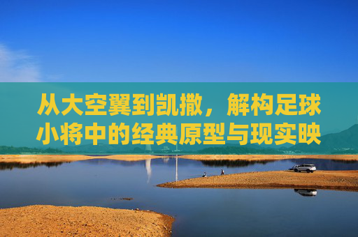 从大空翼到凯撒，解构足球小将中的经典原型与现实映射
