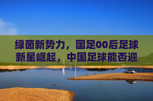 绿茵新势力，国足00后足球新星崛起，中国足球能否迎来曙光？