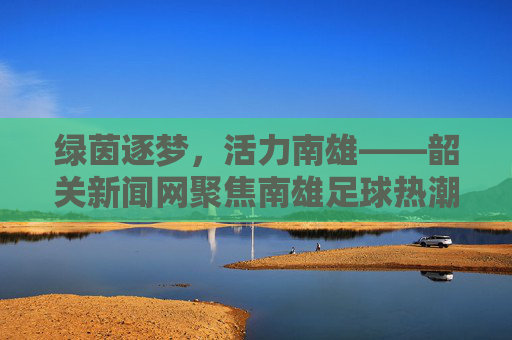 绿茵逐梦，活力南雄——韶关新闻网聚焦南雄足球热潮