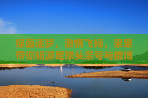 绿茵逐梦，激情飞扬，果果带你畅游足球头条号与微博的精彩世界
