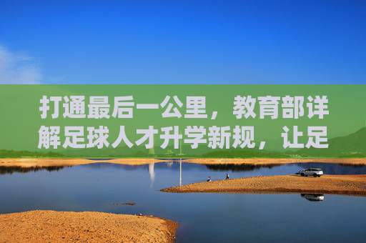 打通最后一公里，教育部详解足球人才升学新规，让足球特长生学训双优