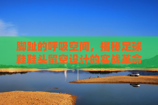 脚趾的呼吸空间，揭秘足球鞋鞋头留空设计的实战革命