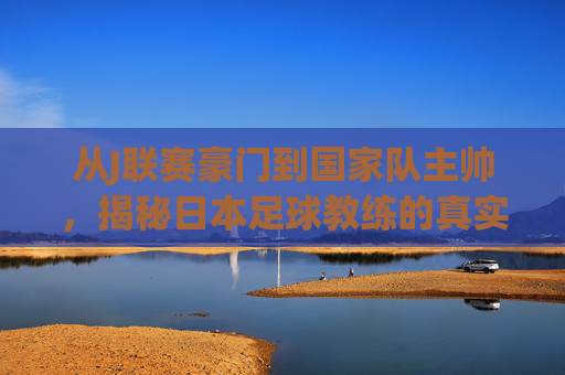 从J联赛豪门到国家队主帅，揭秘日本足球教练的真实薪资体系
