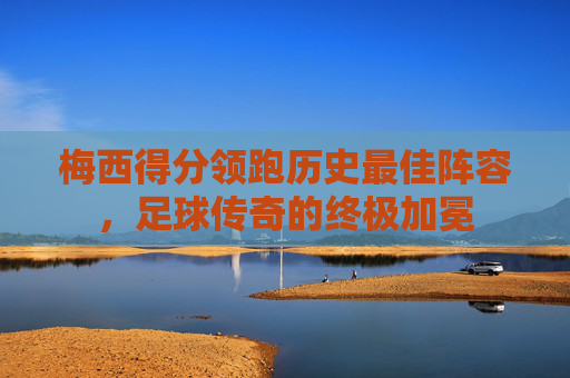 梅西得分领跑历史最佳阵容，足球传奇的终极加冕