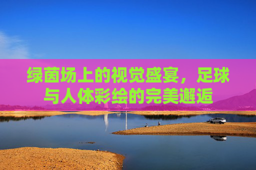 绿茵场上的视觉盛宴，足球与人体彩绘的完美邂逅