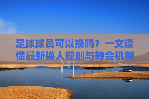足球球员可以换吗？一文读懂最新换人规则与转会机制
