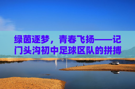 绿茵逐梦，青春飞扬——记门头沟初中足球区队的拼搏与成长