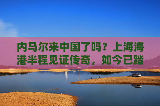 内马尔来中国了吗？上海海港半程见证传奇，如今已踏上新征程
