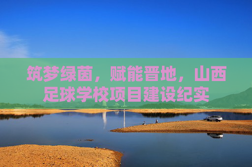 筑梦绿茵，赋能晋地，山西足球学校项目建设纪实