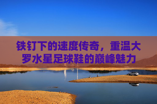铁钉下的速度传奇，重温大罗水星足球鞋的巅峰魅力