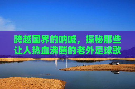 跨越国界的呐喊，探秘那些让人热血沸腾的老外足球歌曲