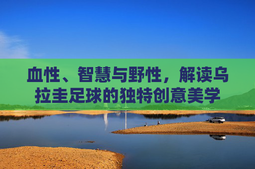 血性、智慧与野性，解读乌拉圭足球的独特创意美学
