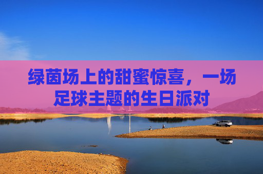 绿茵场上的甜蜜惊喜，一场足球主题的生日派对