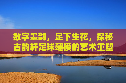 数字墨韵，足下生花，探秘古韵轩足球建模的艺术重塑