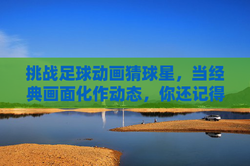 挑战足球动画猜球星，当经典画面化作动态，你还记得几人？