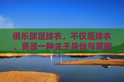 俱乐部足球衣，不仅是球衣，更是一种关于身份与荣耀的图腾