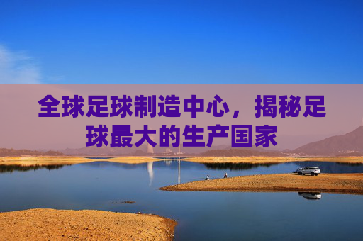 全球足球制造中心，揭秘足球最大的生产国家