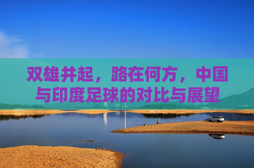 双雄并起，路在何方，中国与印度足球的对比与展望